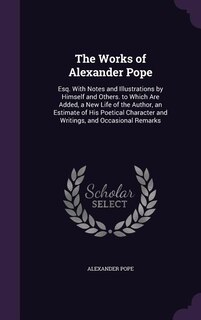 The Works of Alexander Pope: Esq. With Notes and Illustrations by Himself and Others. to Which Are Added, a New Life of the Auth