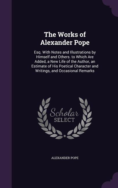 The Works of Alexander Pope: Esq. With Notes and Illustrations by Himself and Others. to Which Are Added, a New Life of the Auth