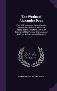 The Works of Alexander Pope: Esq. With Notes and Illustrations by Himself and Others. to Which Are Added, a New Life of the Auth