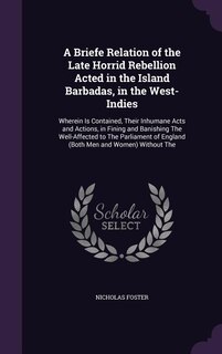 A Briefe Relation of the Late Horrid Rebellion Acted in the Island Barbadas, in the West-Indies: Wherein Is Contained, Their Inhumane Acts and Actions, in Fining and Banishing The Well-Affected to