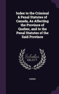 Index to the Criminal & Penal Statutes of Canada, As Affecting the Province of Quebec, and to the Penal Statutes of the Said Province