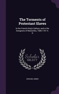 The Torments of Protestant Slaves: In the French King's Galleys, and in the Dungeons of Marseilles, 1686-1707 A. D