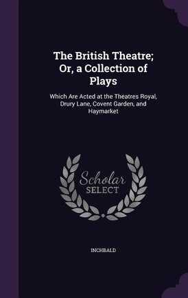 The British Theatre; Or, a Collection of Plays: Which Are Acted at the Theatres Royal, Drury Lane, Covent Garden, and Haymarket