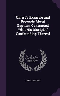 Front cover_Christ's Example and Precepts About Baptism Contrasted With His Disciples' Confounding Thereof