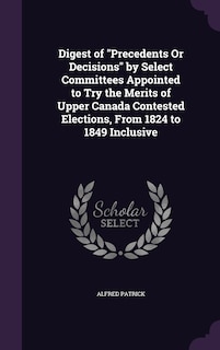 Front cover_Digest of Precedents Or Decisions by Select Committees Appointed to Try the Merits of Upper Canada Contested Elections, From 1824 to 1849 Inclusive