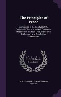 The Principles of Peace: Exemplified in the Conduct of the Society of Friends in Ireland, During the Rebellion of the Year 1