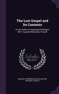 The Lost Gospel and Its Contents: Or, the Author of 'supernatural Religion' [W.R. Cassels] Refuted by Himself