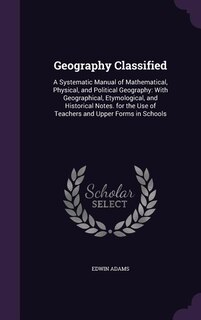Geography Classified: A Systematic Manual of Mathematical, Physical, and Political Geography: With Geographical, Etymolog