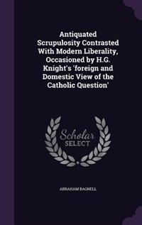 Antiquated Scrupulosity Contrasted With Modern Liberality, Occasioned by H.G. Knight's 'foreign and Domestic View of the Catholic Question'
