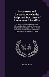 Discourses and Dissertations On the Scriptural Doctrines of Atonement & Sacrifice: And On the Principal Arguments Advanced, and the Mode of Reasoning Employed, by the Opponents of Th