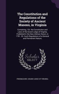 The Constitution and Regulations of the Society of Ancient Masons, in Virginia: Containing, 1St. the Constitution and Laws of the Grand Lodge of Virginia, Published in the New Ahiman Rezon, in 1791. 2D. Such Regulations of a General and Permanent Nature,