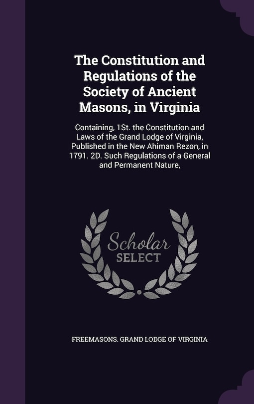 The Constitution and Regulations of the Society of Ancient Masons, in Virginia: Containing, 1St. the Constitution and Laws of the Grand Lodge of Virginia, Published in the New Ahiman Rezon, in 1791. 2D. Such Regulations of a General and Permanent Nature,