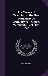 The Tone and Teaching of the New Testament On Certainty in Religion. Merchants' Lect., Oct. 1880