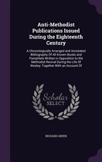 Anti-Methodist Publications Issued During the Eighteenth Century: A Chronologically Arranged and Annotated Bibliography Of All Known Books and Pamphlets Written in O