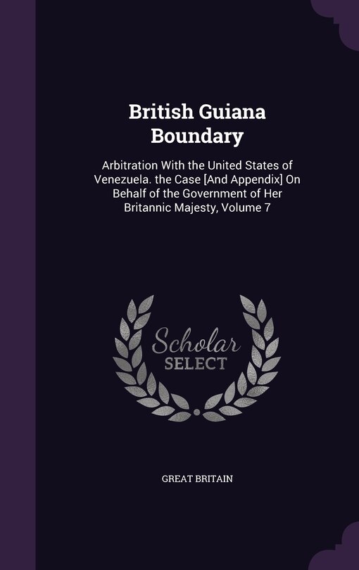 British Guiana Boundary: Arbitration With the United States of Venezuela. the Case [And Appendix] On Behalf of the Government of Her Britannic Majesty, Volume 7