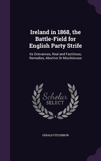 Ireland in 1868, the Battle-Field for English Party Strife: Its Grievances, Real and Factitious; Remedies, Abortive Or Mischievous