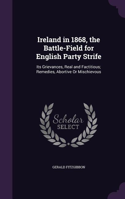 Ireland in 1868, the Battle-Field for English Party Strife: Its Grievances, Real and Factitious; Remedies, Abortive Or Mischievous