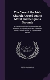 The Case of the Irish Church Argued On Its Moral and Religious Grounds: A Letter Addressed to the Protestant Electors of England, Who Are Members of the United Church of E