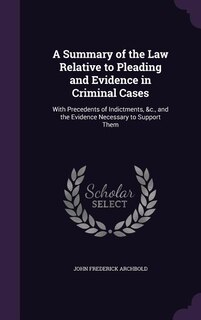 A Summary of the Law Relative to Pleading and Evidence in Criminal Cases: With Precedents of Indictments, &c., and the Evidence Necessary to Support Them