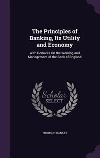The Principles of Banking, Its Utility and Economy: With Remarks On the Working and Management of the Bank of England
