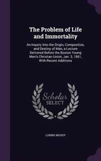 The Problem of Life and Immortality: An Inquiry Into the Origin, Composition, and Destiny of Man, a Lecture Delivered Before the Boston