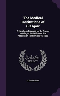 The Medical Institutions of Glasgow: A Handbook Prepared for the Annual Meeting of the British Medical Association Held in Glasgow, 1888