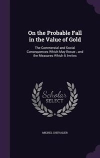 On the Probable Fall in the Value of Gold: The Commercial and Social Consequences Which May Ensue ; and the Measures Which It Invites