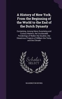 A History of New York, From the Beginning of the World to the End of the Dutch Dynasty: Containing, Among Many Surprising and Curious Matters, the Unutterable Ponderings of Walter the Dou