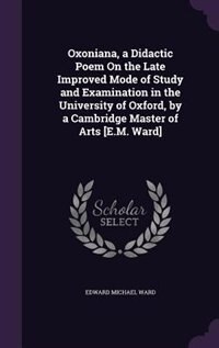 Oxoniana, a Didactic Poem On the Late Improved Mode of Study and Examination in the University of Oxford, by a Cambridge Master of Arts [E.M. Ward]