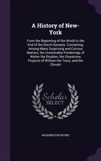 A History of New-York: From the Beginning of the World to the End of the Dutch Dynasty. Containing, Among Many Surprising