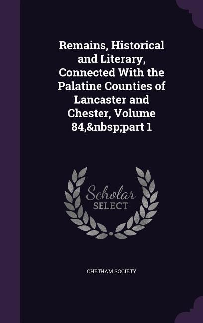 Remains, Historical and Literary, Connected With the Palatine Counties of Lancaster and Chester, Volume 84,&nbsp;part 1