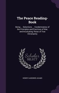 The Peace Reading-Book: Being ... Selections ... Condemnatory of the Principles and Practices of War, and Inculcating Those