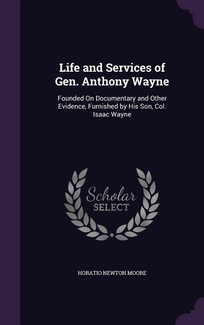 Life and Services of Gen. Anthony Wayne: Founded On Documentary and Other Evidence, Furnished by His Son, Col. Isaac Wayne