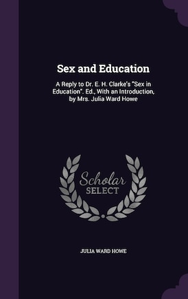 Sex and Education: A Reply to Dr. E. H. Clarke's Sex in Education. Ed., With an Introduction, by Mrs. Julia Ward Howe