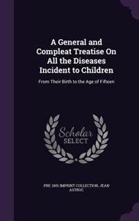 A General and Compleat Treatise On All the Diseases Incident to Children: From Their Birth to the Age of Fifteen