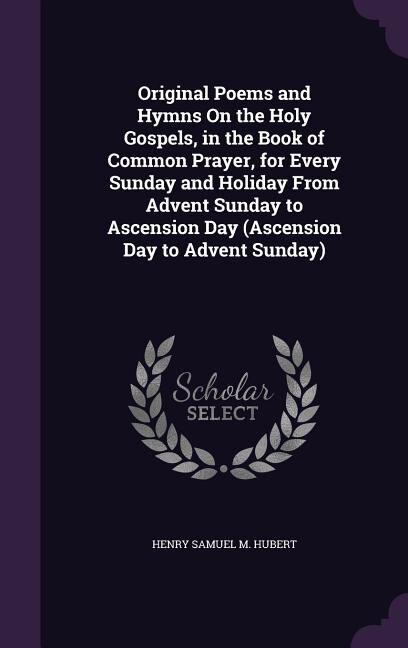 Original Poems and Hymns On the Holy Gospels, in the Book of Common Prayer, for Every Sunday and Holiday From Advent Sunday to Ascension Day (Ascension Day to Advent Sunday)