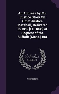 An Address by Mr. Justice Story On Chief Justice Marshall, Delivered in 1852 [I.E. 1835] at Request of the Suffolk (Mass.) Bar