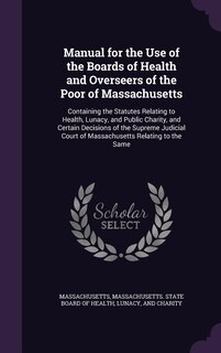 Manual for the Use of the Boards of Health and Overseers of the Poor of Massachusetts: Containing the Statutes Relating to Health, Lunacy, and Public Charity, and Certain Decisions of th