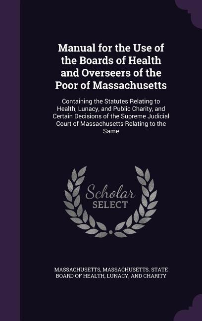 Manual for the Use of the Boards of Health and Overseers of the Poor of Massachusetts: Containing the Statutes Relating to Health, Lunacy, and Public Charity, and Certain Decisions of th