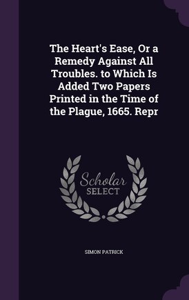 The Heart's Ease, Or a Remedy Against All Troubles. to Which Is Added Two Papers Printed in the Time of the Plague, 1665. Repr