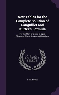 New Tables for the Complete Solution of Ganguillet and Kutter's Formula: For the Flow of Liquid in Open Channels, Pipes, Sewers and Conduits