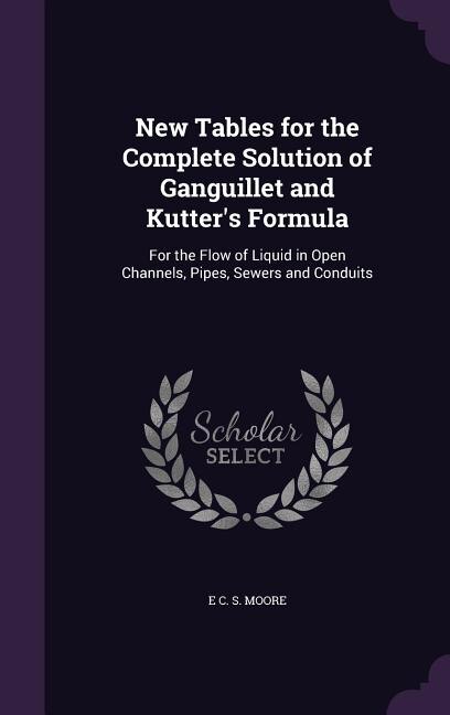 New Tables for the Complete Solution of Ganguillet and Kutter's Formula: For the Flow of Liquid in Open Channels, Pipes, Sewers and Conduits
