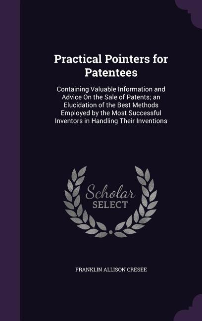 Practical Pointers for Patentees: Containing Valuable Information and Advice On the Sale of Patents; an Elucidation of the Best Metho