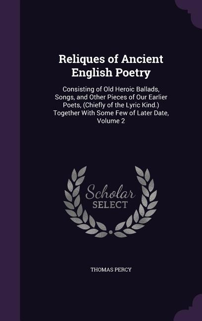 Reliques of Ancient English Poetry: Consisting of Old Heroic Ballads, Songs, and Other Pieces of Our Earlier Poets, (Chiefly of the Lyr