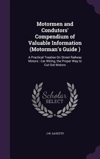 Motormen and Condutors' Compendium of Valuable Information (Motorman's Guide ): A Practical Treatise On Street Railway Motors : Car Wiring, the Proper Way to Cut Out Motors