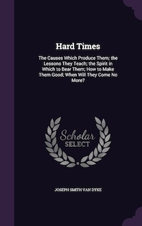 Hard Times: The Causes Which Produce Them; the Lessons They Teach; the Spirit in Which to Bear Them; How to Make Them Good; When Will They Come No More?