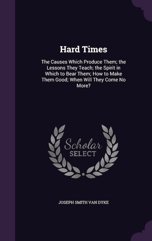 Hard Times: The Causes Which Produce Them; the Lessons They Teach; the Spirit in Which to Bear Them; How to Make Them Good; When Will They Come No More?