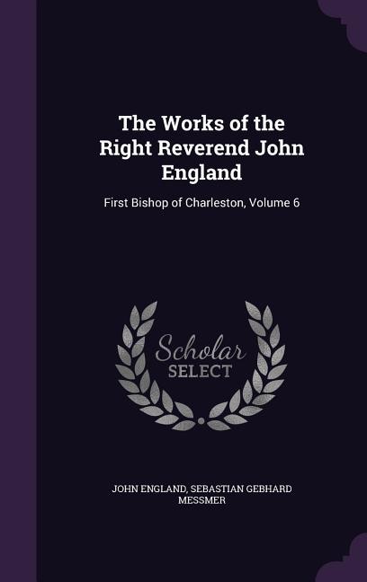 The Works of the Right Reverend John England: First Bishop of Charleston, Volume 6