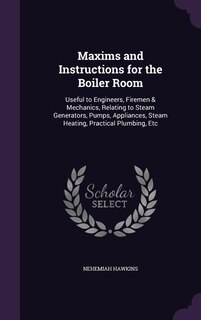 Maxims and Instructions for the Boiler Room: Useful to Engineers, Firemen & Mechanics, Relating to Steam Generators, Pumps, Appliances, Steam He