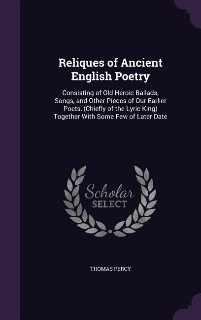 Reliques of Ancient English Poetry: Consisting of Old Heroic Ballads, Songs, and Other Pieces of Our Earlier Poets, (Chiefly of the Lyr